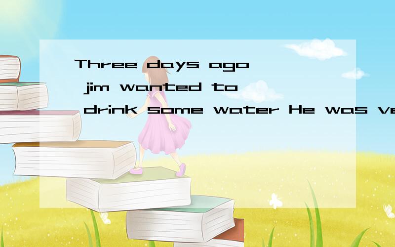 Three days ago jim wanted to drink some water He was very th