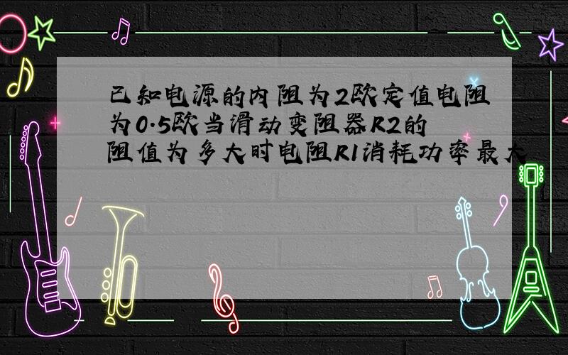 已知电源的内阻为2欧定值电阻为0.5欧当滑动变阻器R2的阻值为多大时电阻R1消耗功率最大