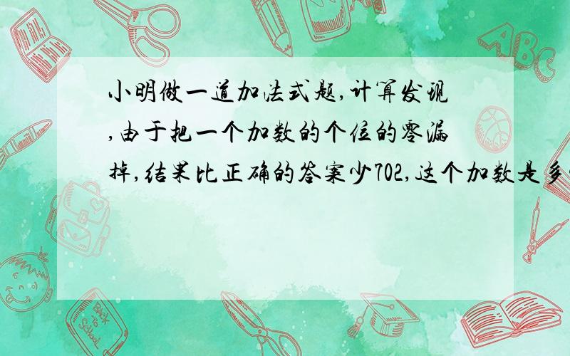 小明做一道加法式题,计算发现,由于把一个加数的个位的零漏掉,结果比正确的答案少702,这个加数是多少?