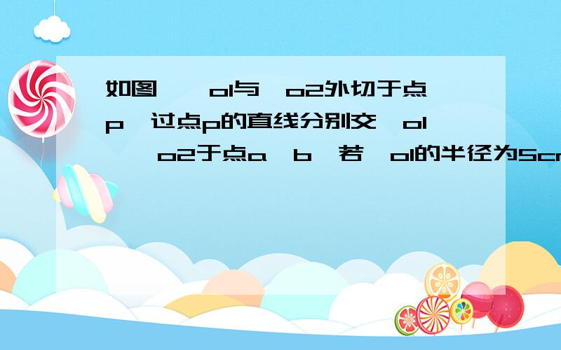 如图,○o1与○o2外切于点p,过点p的直线分别交○o1,○o2于点a,b,若○o1的半径为5cm