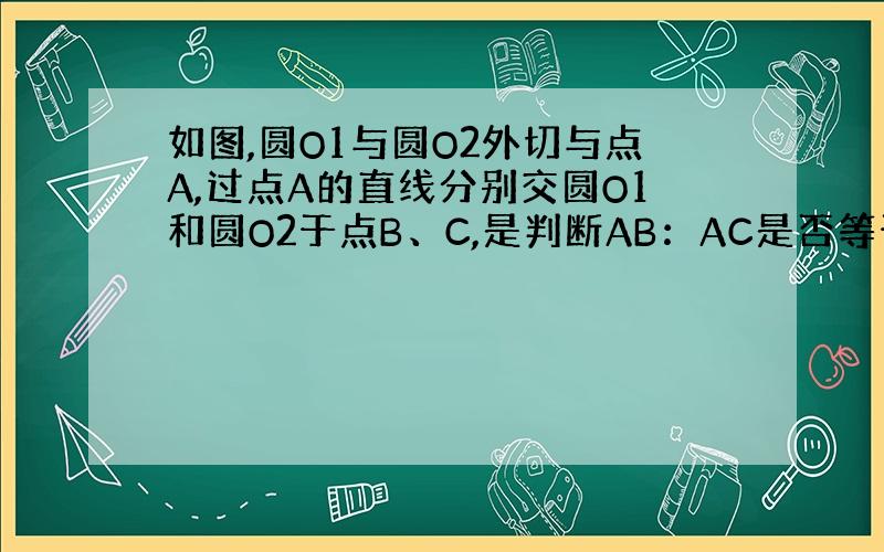 如图,圆O1与圆O2外切与点A,过点A的直线分别交圆O1和圆O2于点B、C,是判断AB：AC是否等于O1A:AO2?为什