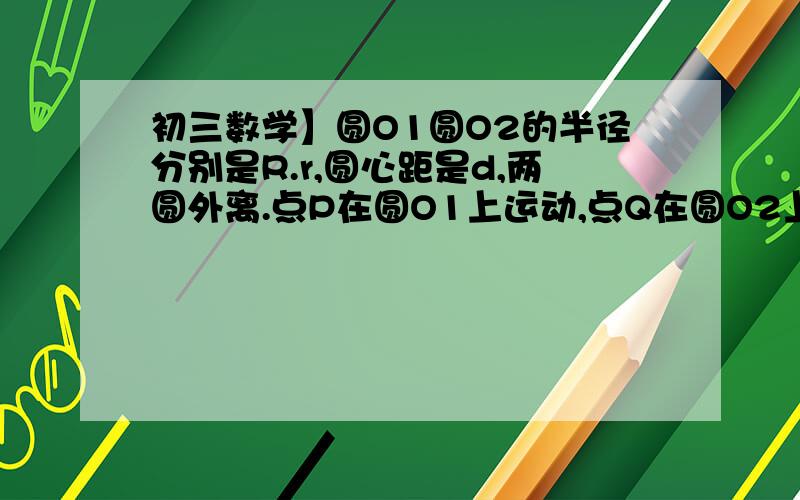 初三数学】圆O1圆O2的半径分别是R.r,圆心距是d,两圆外离.点P在圆O1上运动,点Q在圆O2上运动.问PQ的最大