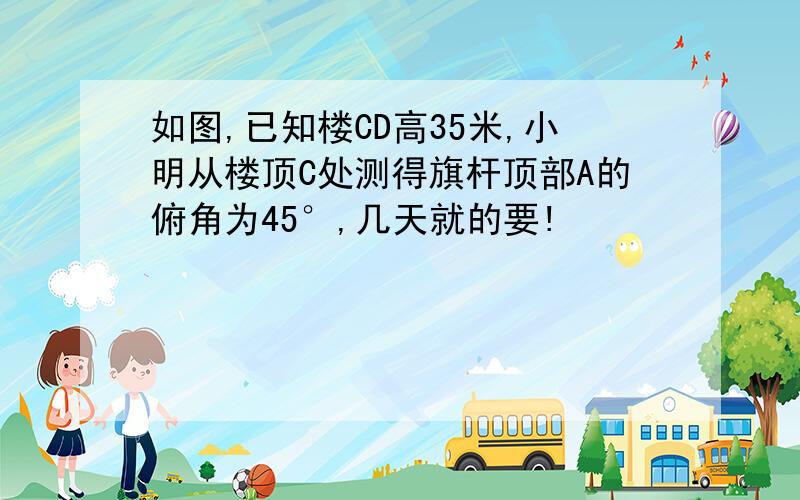 如图,已知楼CD高35米,小明从楼顶C处测得旗杆顶部A的俯角为45°,几天就的要!