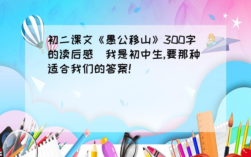 初二课文《愚公移山》300字的读后感（我是初中生,要那种适合我们的答案!）