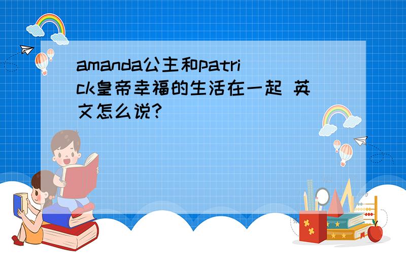 amanda公主和patrick皇帝幸福的生活在一起 英文怎么说?