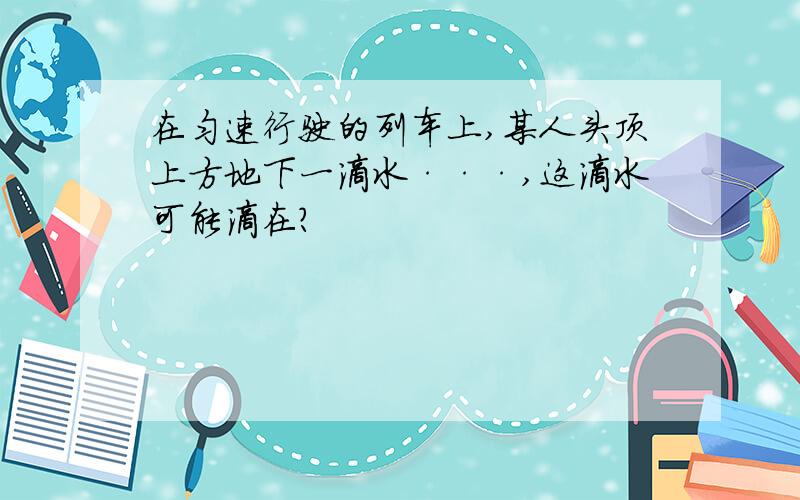 在匀速行驶的列车上,某人头顶上方地下一滴水···,这滴水可能滴在?