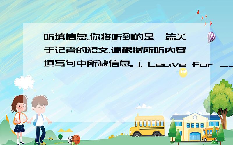 听填信息。你将听到的是一篇关于记者的短文，请根据所听内容填写句中所缺信息。 1. Leave for _______ f