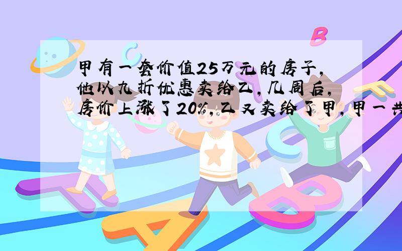 甲有一套价值25万元的房子,他以九折优惠卖给乙,几周后,房价上涨了20%,乙又卖给了甲,甲一共亏损了多少钱?