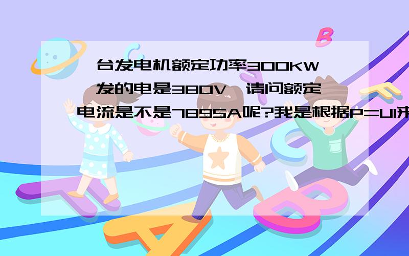 一台发电机额定功率300KW,发的电是380V,请问额定电流是不是7895A呢?我是根据P=UI来算的,