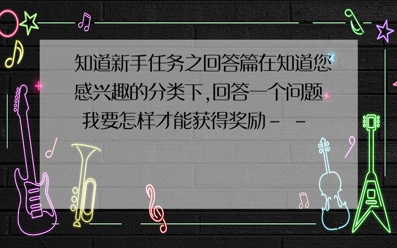 知道新手任务之回答篇在知道您感兴趣的分类下,回答一个问题 我要怎样才能获得奖励- -