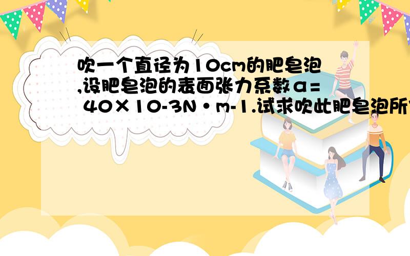 吹一个直径为10cm的肥皂泡,设肥皂泡的表面张力系数α= 40×10-3N·m-1.试求吹此肥皂泡所作的功（见补充）