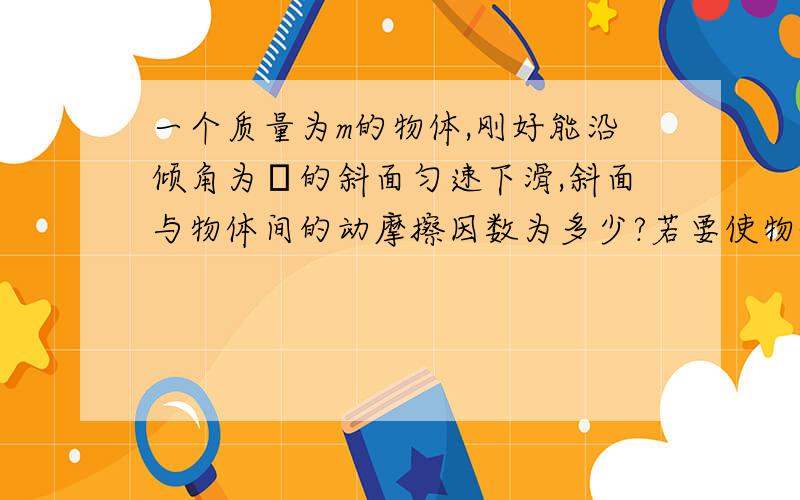 一个质量为m的物体,刚好能沿倾角为θ的斜面匀速下滑,斜面与物体间的动摩擦因数为多少?若要使物体沿着斜面向上做匀速运动,则