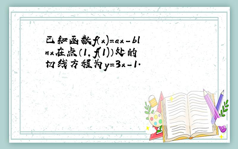 已知函数f（x)=ax-blnx在点（1,f(1)）处的切线方程为y=3x-1.