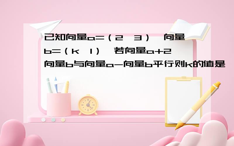 已知向量a=（2,3）,向量b=（k,1）,若向量a+2向量b与向量a-向量b平行则k的值是