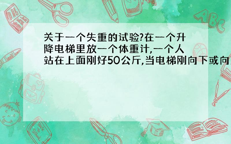 关于一个失重的试验?在一个升降电梯里放一个体重计,一个人站在上面刚好50公斤,当电梯刚向下或向上起动时（电梯的升降速度每