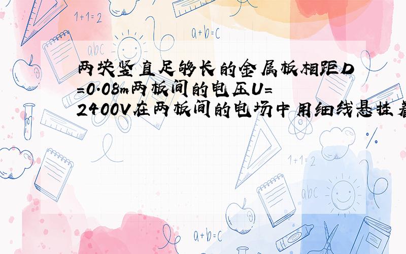 两块竖直足够长的金属板相距D=0.08m两板间的电压U=2400V在两板间的电场中用细线悬挂着质量m=0.005Kg的带