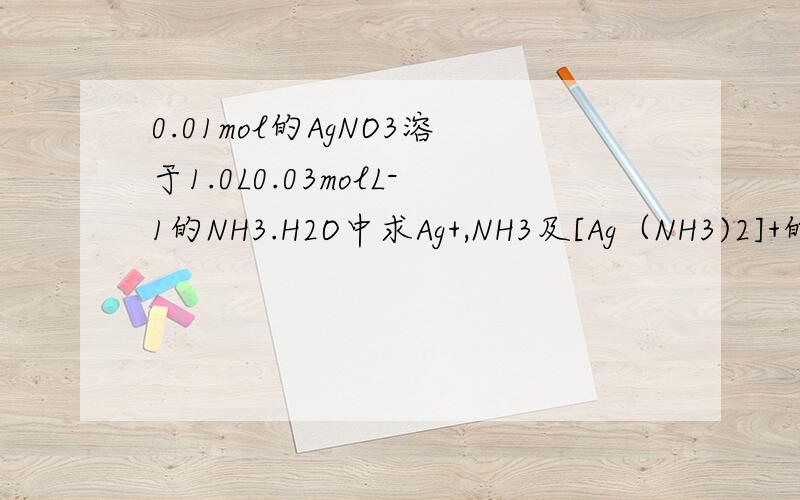 0.01mol的AgNO3溶于1.0L0.03molL-1的NH3.H2O中求Ag+,NH3及[Ag（NH3)2]+的浓