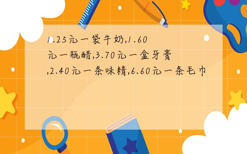 1.25元一袋牛奶,1.60元一瓶醋,3.70元一盒牙膏,2.40元一条味精,6.60元一条毛巾