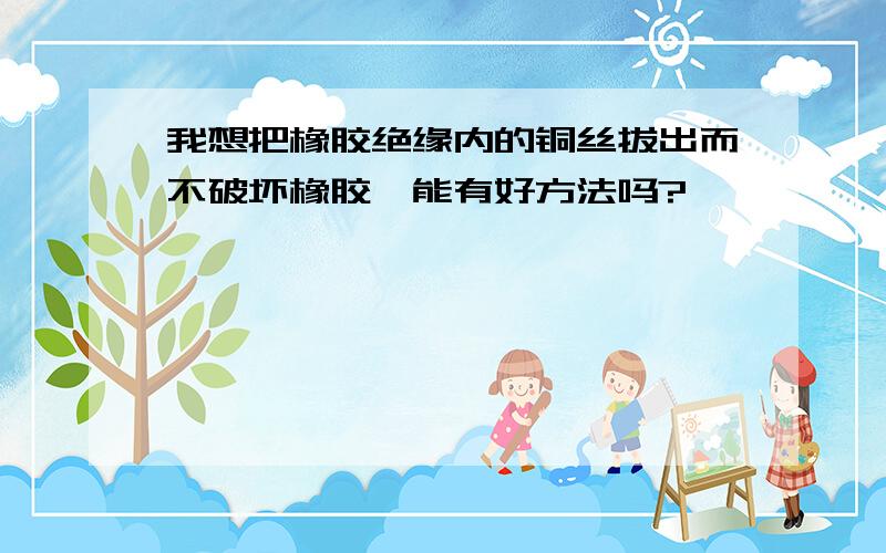 我想把橡胶绝缘内的铜丝拔出而不破坏橡胶,能有好方法吗?