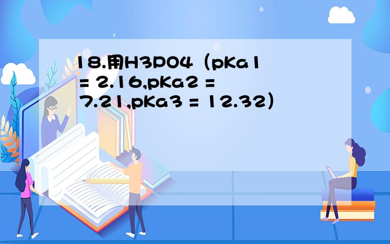 18.用H3PO4（pKa1 = 2.16,pKa2 = 7.21,pKa3 = 12.32）