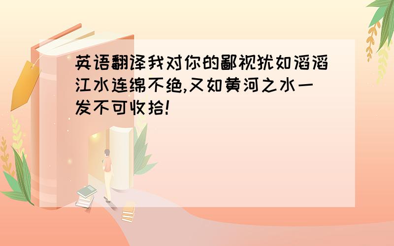 英语翻译我对你的鄙视犹如滔滔江水连绵不绝,又如黄河之水一发不可收拾!