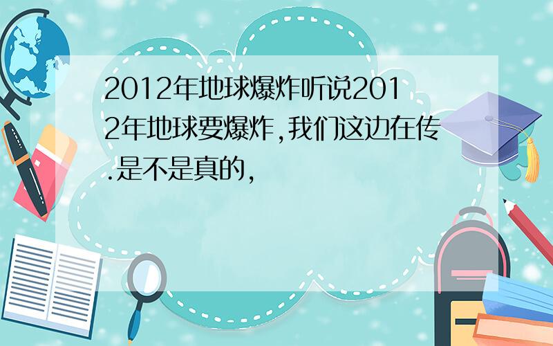 2012年地球爆炸听说2012年地球要爆炸,我们这边在传.是不是真的,