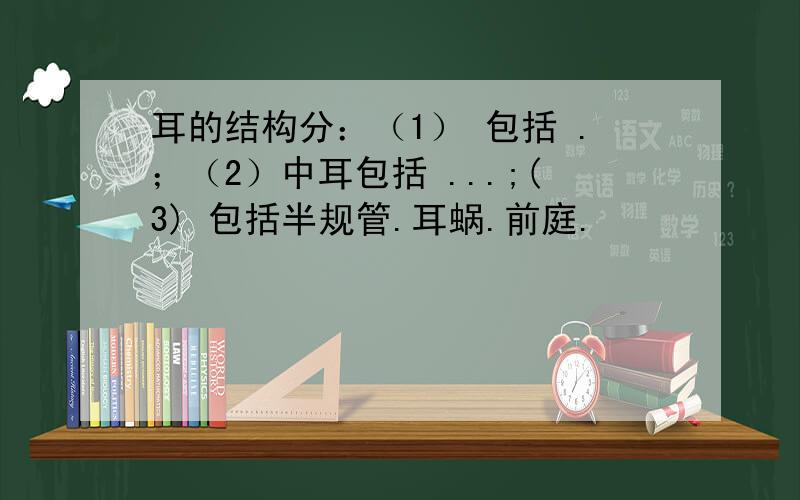 耳的结构分：（1） 包括 .；（2）中耳包括 ...;(3) 包括半规管.耳蜗.前庭.