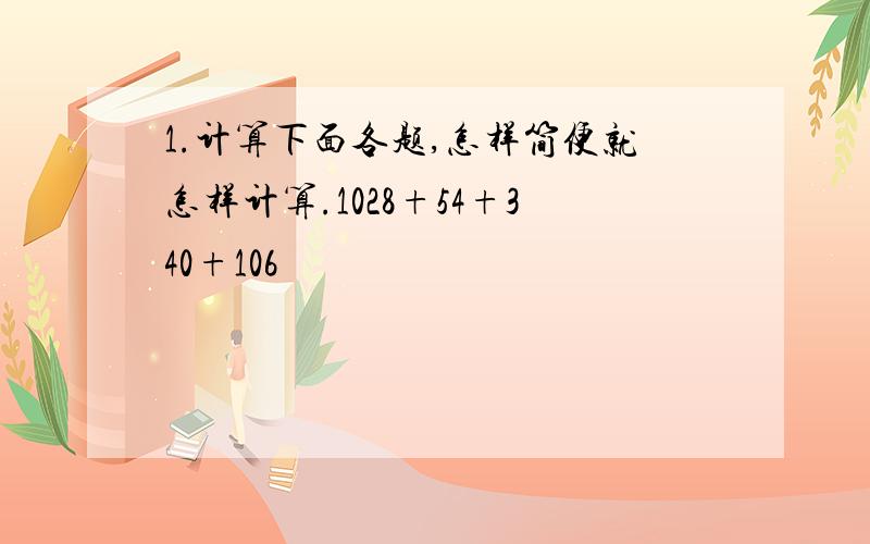 1.计算下面各题,怎样简便就怎样计算.1028+54+340+106