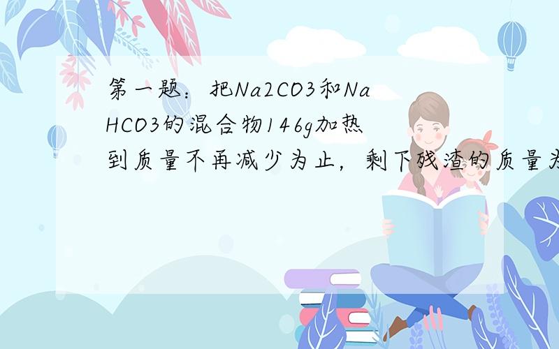 第一题：把Na2CO3和NaHCO3的混合物146g加热到质量不再减少为止，剩下残渣的质量为137g，试计算该混合物中N