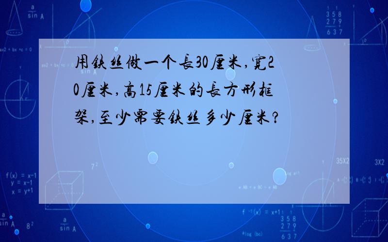 用铁丝做一个长30厘米,宽20厘米,高15厘米的长方形框架,至少需要铁丝多少厘米?