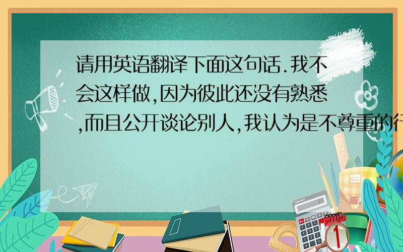 请用英语翻译下面这句话.我不会这样做,因为彼此还没有熟悉,而且公开谈论别人,我认为是不尊重的行为.