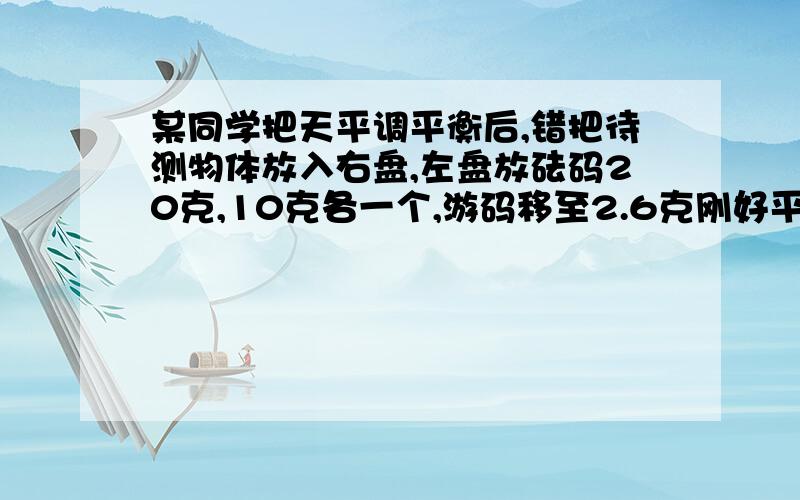 某同学把天平调平衡后,错把待测物体放入右盘,左盘放砝码20克,10克各一个,游码移至2.6克刚好平衡.