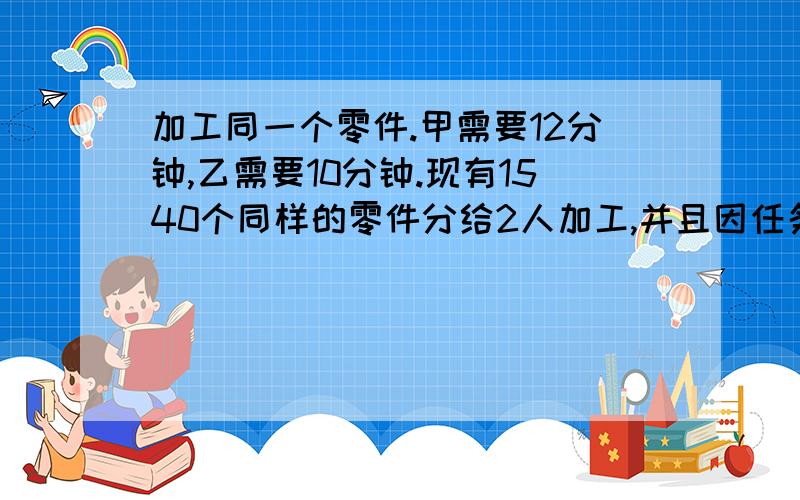 加工同一个零件.甲需要12分钟,乙需要10分钟.现有1540个同样的零件分给2人加工,并且因任务时间紧迫要求