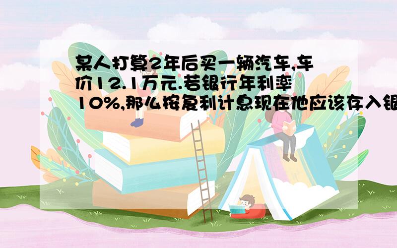 某人打算2年后买一辆汽车,车价12.1万元.若银行年利率10%,那么按复利计息现在他应该存入银行金额为?