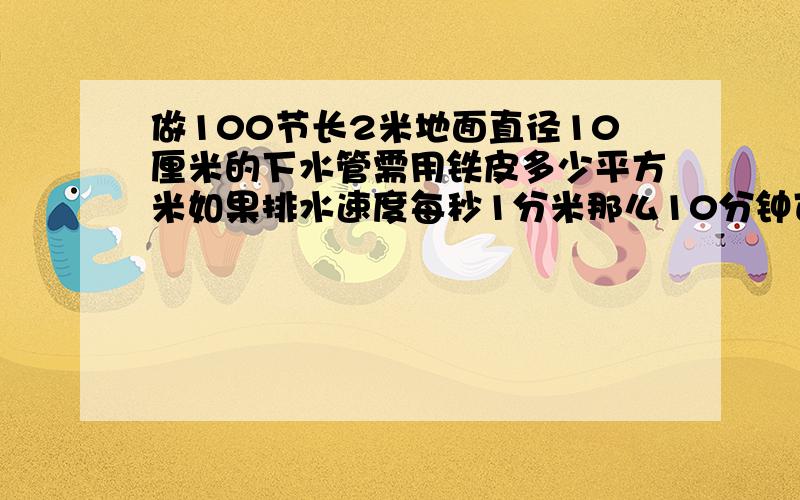 做100节长2米地面直径10厘米的下水管需用铁皮多少平方米如果排水速度每秒1分米那么10分钟可排水多少升?