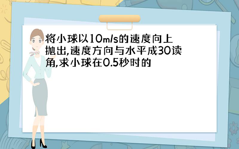 将小球以10m/s的速度向上抛出,速度方向与水平成30读角,求小球在0.5秒时的