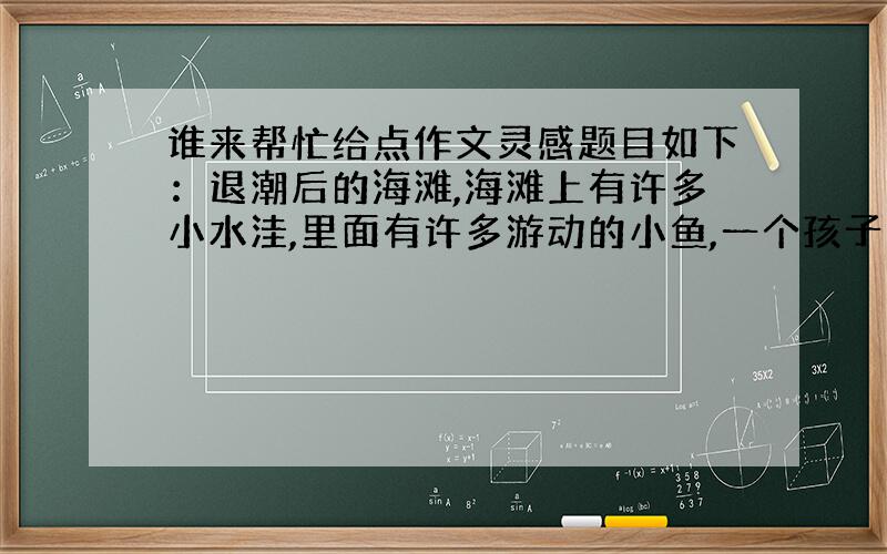 谁来帮忙给点作文灵感题目如下：退潮后的海滩,海滩上有许多小水洼,里面有许多游动的小鱼,一个孩子用双手将小鱼一条条的捧起,