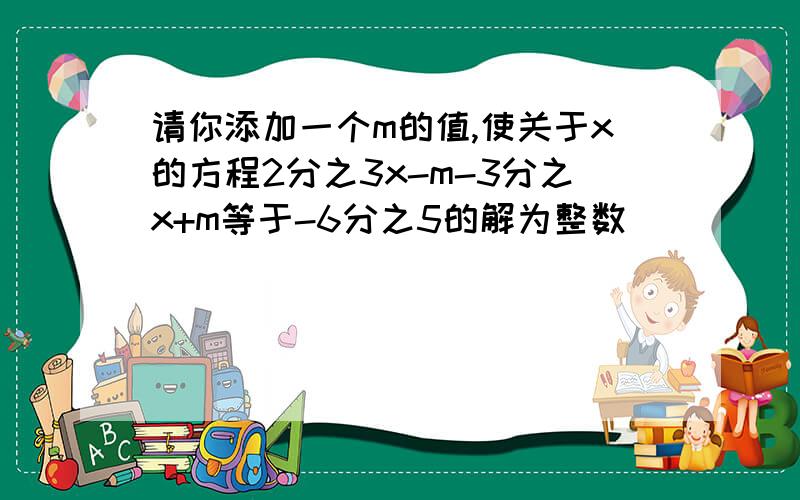 请你添加一个m的值,使关于x的方程2分之3x-m-3分之x+m等于-6分之5的解为整数