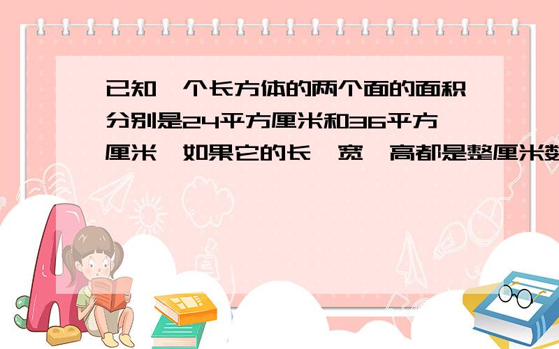 已知一个长方体的两个面的面积分别是24平方厘米和36平方厘米,如果它的长,宽,高都是整厘米数,那么这个长