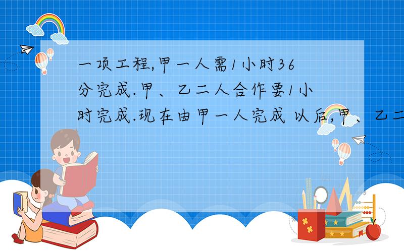 一项工程,甲一人需1小时36分完成.甲、乙二人合作要1小时完成.现在由甲一人完成 以后,甲、乙二人一起干