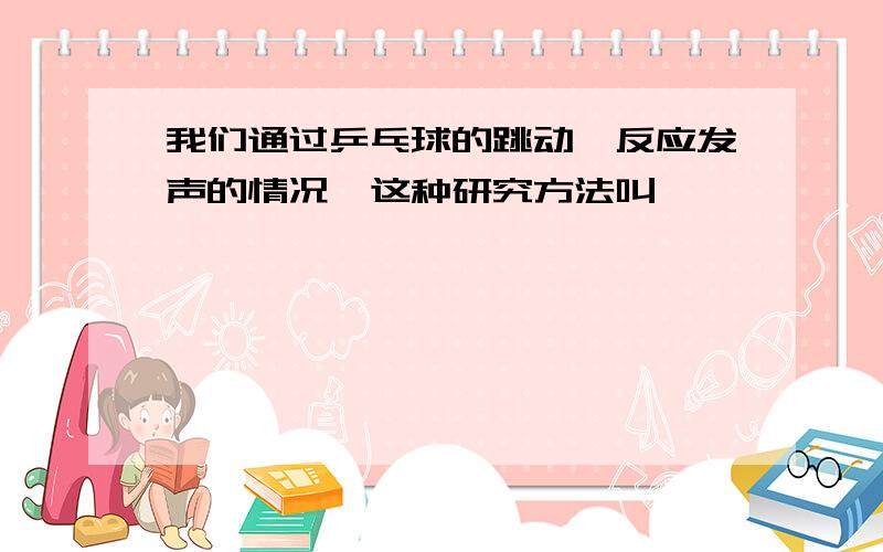 我们通过乒乓球的跳动,反应发声的情况,这种研究方法叫