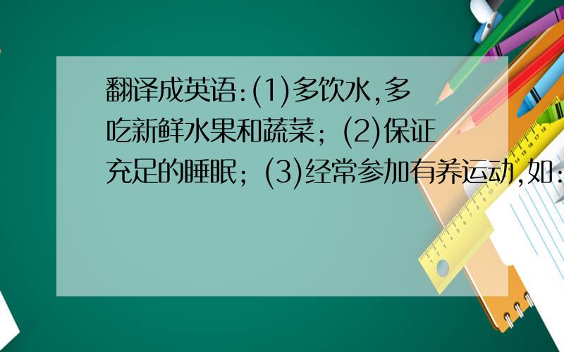 翻译成英语:(1)多饮水,多吃新鲜水果和蔬菜；(2)保证充足的睡眠；(3)经常参加有养运动,如:骑车,爬山,跑步等