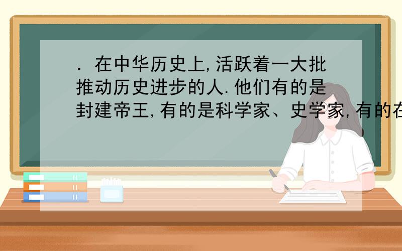 ．在中华历史上,活跃着一大批推动历史进步的人.他们有的是封建帝王,有的是科学家、史学家,有的在战场上叱咤风云,有的化干戈