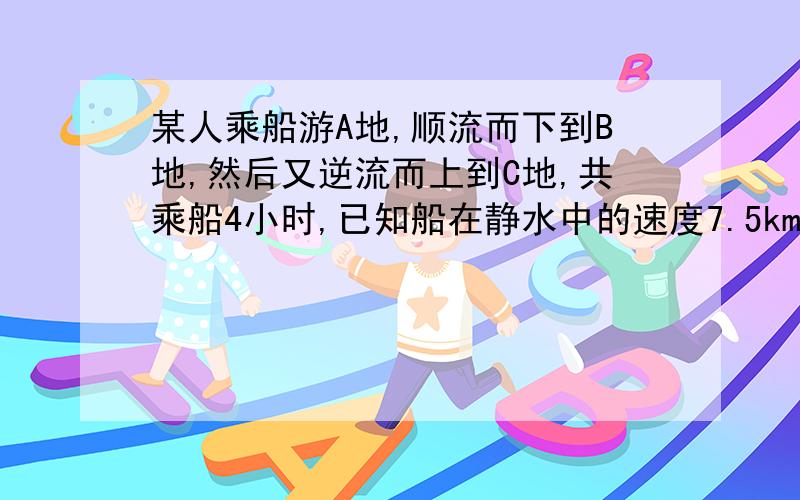 某人乘船游A地,顺流而下到B地,然后又逆流而上到C地,共乘船4小时,已知船在静水中的速度7.5km h