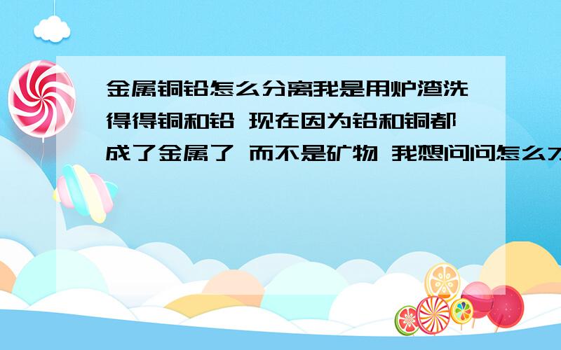 金属铜铅怎么分离我是用炉渣洗得得铜和铅 现在因为铅和铜都成了金属了 而不是矿物 我想问问怎么才能把这两样分离开