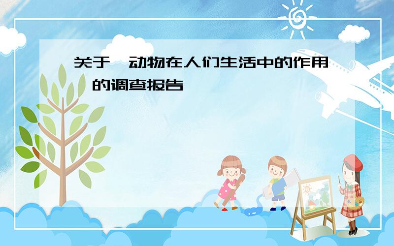 关于《动物在人们生活中的作用》的调查报告