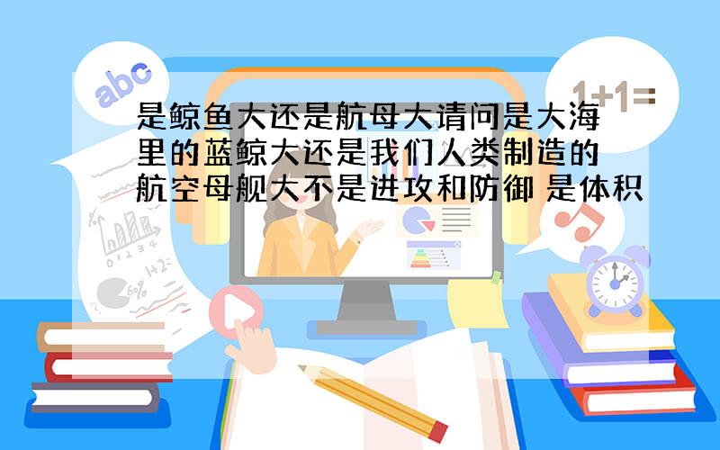 是鲸鱼大还是航母大请问是大海里的蓝鲸大还是我们人类制造的航空母舰大不是进攻和防御 是体积