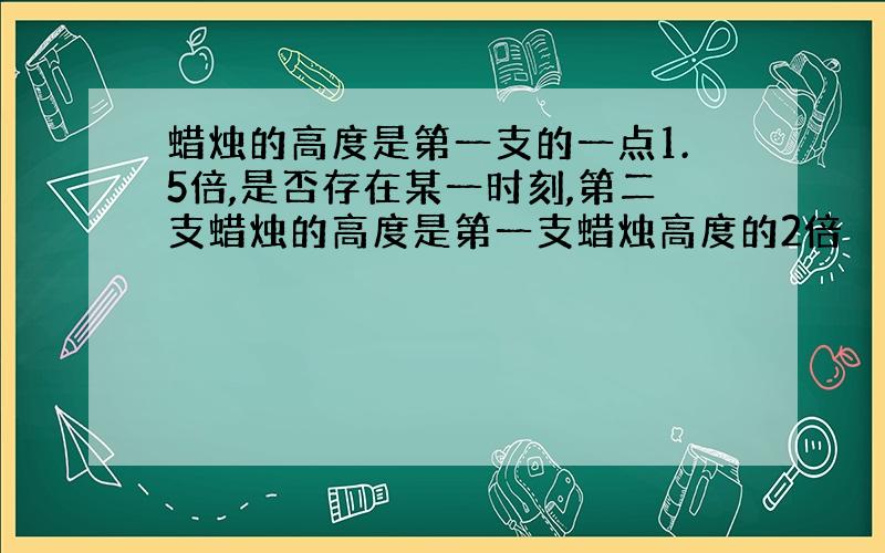 蜡烛的高度是第一支的一点1.5倍,是否存在某一时刻,第二支蜡烛的高度是第一支蜡烛高度的2倍