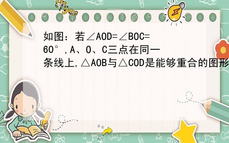 如图：若∠AOD=∠BOC=60°,A、O、C三点在同一条线上,△AOB与△COD是能够重合的图形.