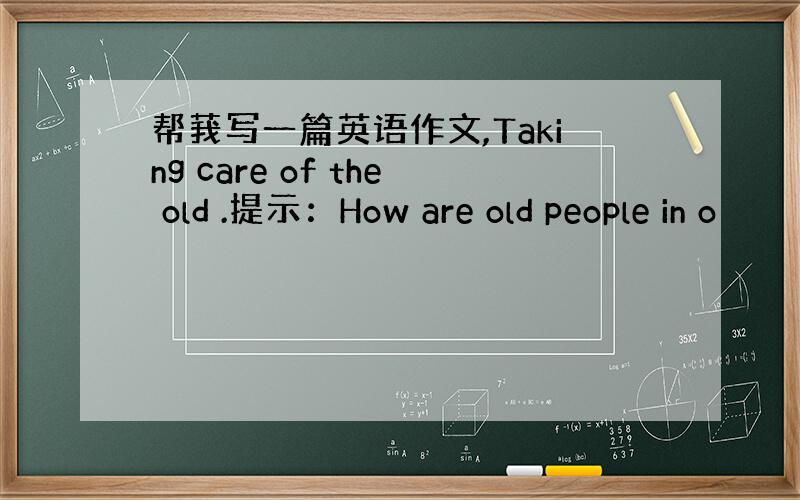 帮莪写一篇英语作文,Taking care of the old .提示：How are old people in o